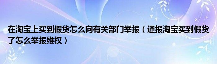 在淘宝上买到假货怎么向有关部门举报（通报淘宝买到假货了怎么举报维权）