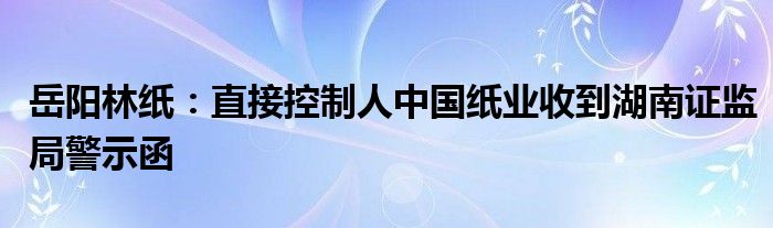 岳阳林纸：直接控制人中国纸业收到湖南证监局警示函