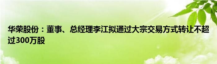 华荣股份：董事、总经理李江拟通过大宗交易方式转让不超过300万股