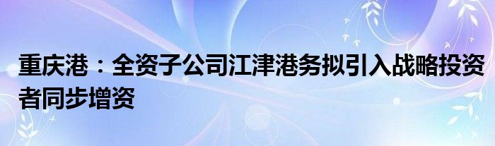 重庆港：全资子公司江津港务拟引入战略投资者同步增资