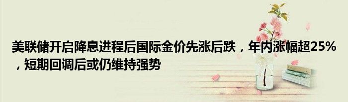 美联储开启降息进程后国际金价先涨后跌，年内涨幅超25%，短期回调后或仍维持强势