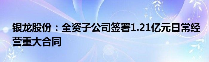 银龙股份：全资子公司签署1.21亿元日常经营重大合同