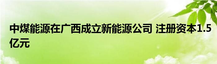 中煤能源在广西成立新能源公司 注册资本1.5亿元