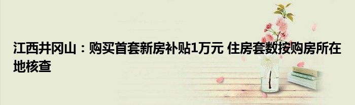 江西井冈山：购买首套新房补贴1万元 住房套数按购房所在地核查