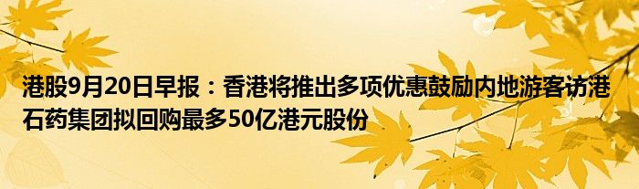 港股9月20日早报：香港将推出多项优惠鼓励内地游客访港 石药集团拟回购最多50亿港元股份