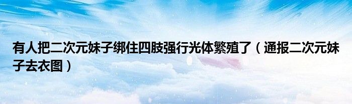 有人把二次元妹子绑住四肢强行光体繁殖了（通报二次元妹子去衣图）