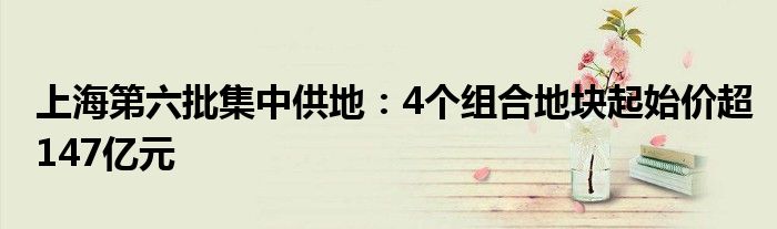 上海第六批集中供地：4个组合地块起始价超147亿元