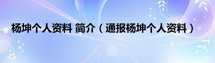 杨坤个人资料 简介（通报杨坤个人资料）