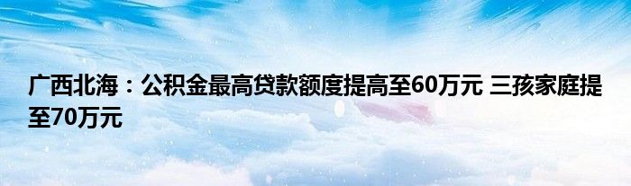 广西北海：公积金最高贷款额度提高至60万元 三孩家庭提至70万元