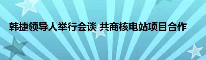 韩捷领导人举行会谈 共商核电站项目合作