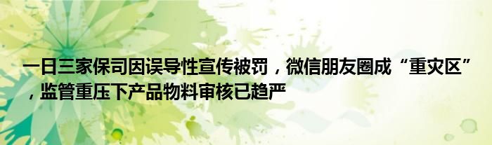 一日三家保司因误导性宣传被罚，微信朋友圈成“重灾区”，监管重压下产品物料审核已趋严