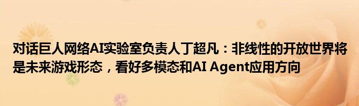 对话巨人网络AI实验室负责人丁超凡：非线性的开放世界将是未来游戏形态，看好多模态和AI Agent应用方向