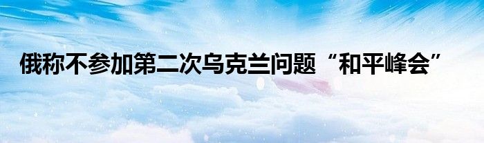 俄称不参加第二次乌克兰问题“和平峰会”