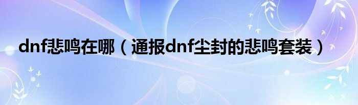 dnf悲鸣在哪（通报dnf尘封的悲鸣套装）