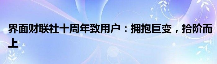 界面财联社十周年致用户：拥抱巨变，拾阶而上