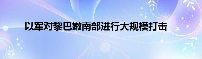 以军对黎巴嫩南部进行大规模打击