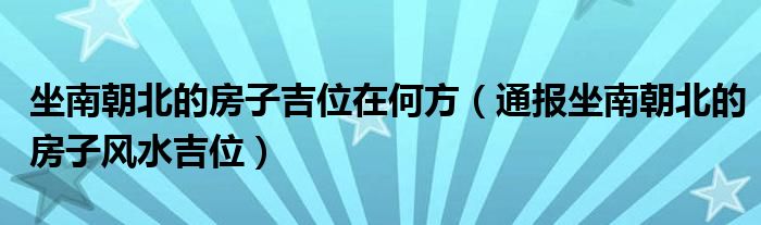 坐南朝北的房子吉位在何方（通报坐南朝北的房子风水吉位）