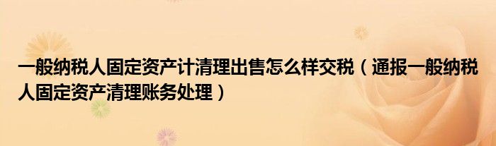 一般纳税人固定资产计清理出售怎么样交税（通报一般纳税人固定资产清理账务处理）