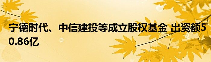 宁德时代、中信建投等成立股权基金 出资额50.86亿