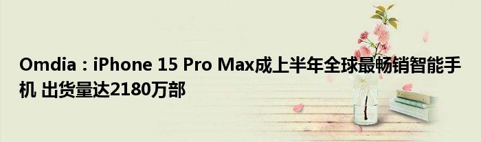 Omdia：iPhone 15 Pro Max成上半年全球最畅销智能手机 出货量达2180万部