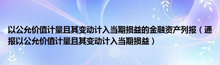 以公允价值计量且其变动计入当期损益的金融资产列报（通报以公允价值计量且其变动计入当期损益）