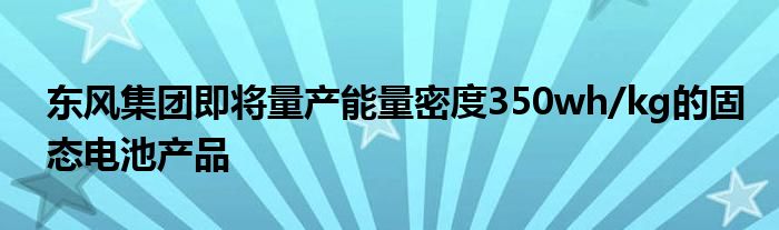 东风集团即将量产能量密度350wh/kg的固态电池产品