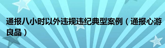 通报八小时以外违规违纪典型案例（通报心游良品）