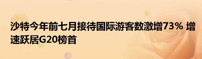 沙特今年前七月接待国际游客数激增73% 增速跃居G20榜首