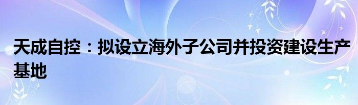 天成自控：拟设立海外子公司并投资建设生产基地