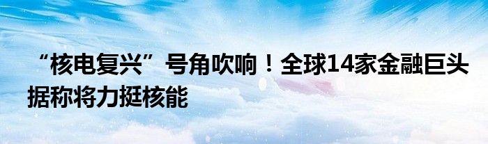 “核电复兴”号角吹响！全球14家金融巨头据称将力挺核能