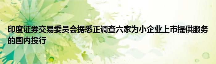 印度证券交易委员会据悉正调查六家为小企业上市提供服务的国内投行