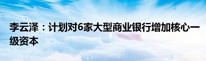 李云泽：计划对6家大型商业银行增加核心一级资本