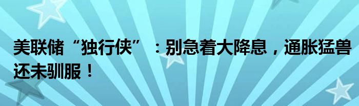 美联储“独行侠”：别急着大降息，通胀猛兽还未驯服！