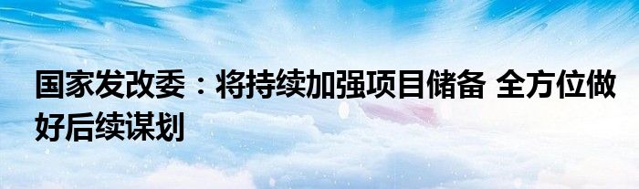 国家发改委：将持续加强项目储备 全方位做好后续谋划