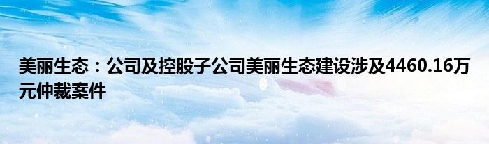 美丽生态：公司及控股子公司美丽生态建设涉及4460.16万元仲裁案件