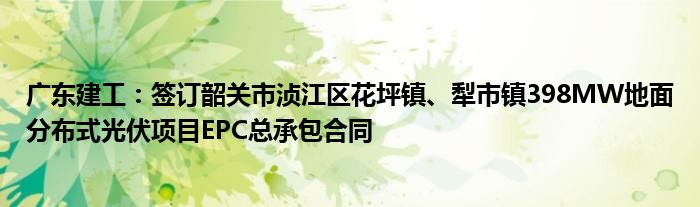 广东建工：签订韶关市浈江区花坪镇、犁市镇398MW地面分布式光伏项目EPC总承包合同