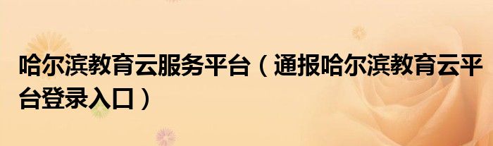 哈尔滨教育云服务平台（通报哈尔滨教育云平台登录入口）