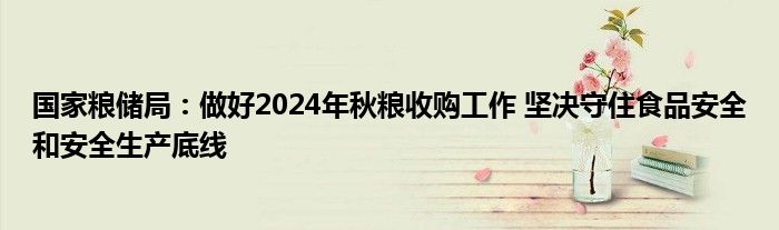 国家粮储局：做好2024年秋粮收购工作 坚决守住食品安全和安全生产底线