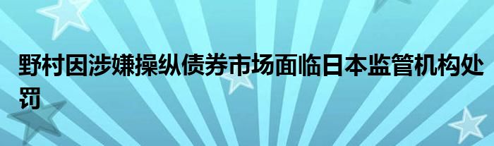 野村因涉嫌操纵债券市场面临日本监管机构处罚