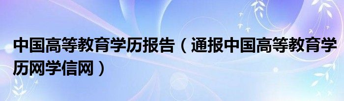 中国高等教育学历报告（通报中国高等教育学历网学信网）