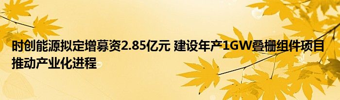 时创能源拟定增募资2.85亿元 建设年产1GW叠栅组件项目 推动产业化进程