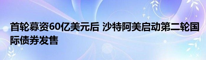 首轮募资60亿美元后 沙特阿美启动第二轮国际债券发售