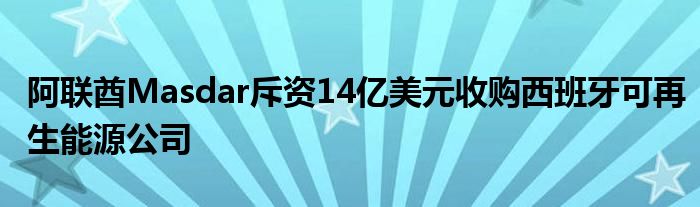 阿联酋Masdar斥资14亿美元收购西班牙可再生能源公司