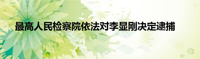 最高人民检察院依法对李显刚决定逮捕