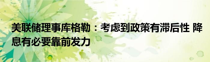 美联储理事库格勒：考虑到政策有滞后性 降息有必要靠前发力