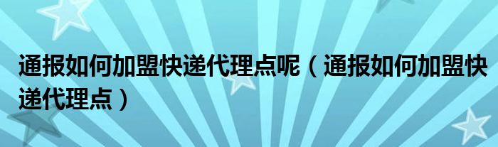 通报如何加盟快递代理点呢（通报如何加盟快递代理点）