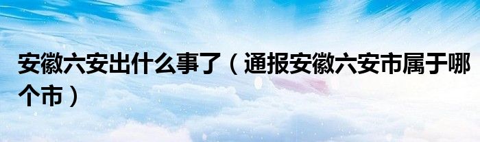 安徽六安出什么事了（通报安徽六安市属于哪个市）