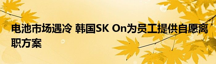 电池市场遇冷 韩国SK On为员工提供自愿离职方案