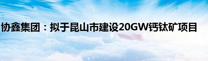 协鑫集团：拟于昆山市建设20GW钙钛矿项目