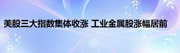 美股三大指数集体收涨 工业金属股涨幅居前